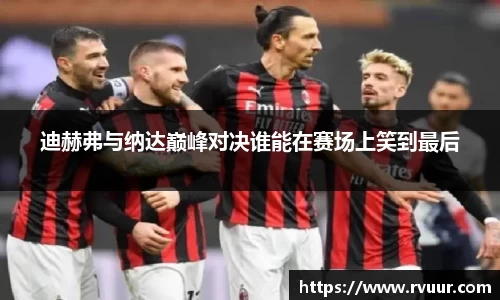 迪赫弗与纳达巅峰对决谁能在赛场上笑到最后