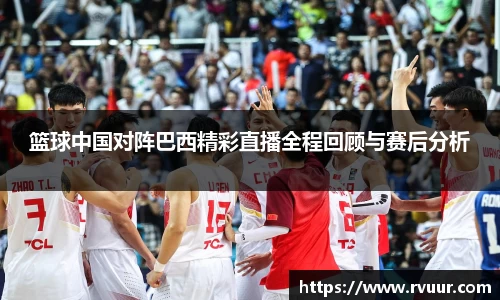 篮球中国对阵巴西精彩直播全程回顾与赛后分析